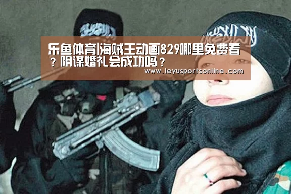 乐鱼体育|海贼王动画829哪里免费看?阴谋婚礼会成功吗?(图1) 乐鱼体育|海贼王动画829哪里免费看?阴谋婚礼会成功吗?(图1)
