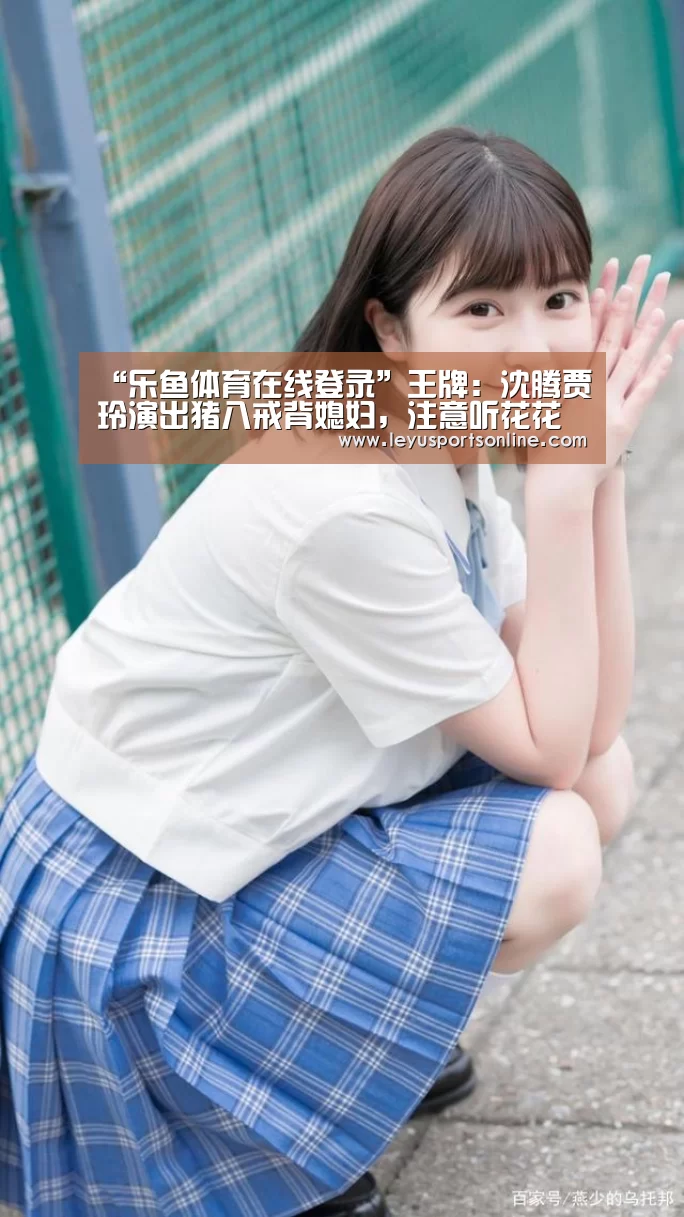 “乐鱼体育在线登录”王牌:沈腾贾玲演出猪八戒背媳妇,注意听花花怎么解释,圈粉了!(图1) 乐鱼体育在线登录