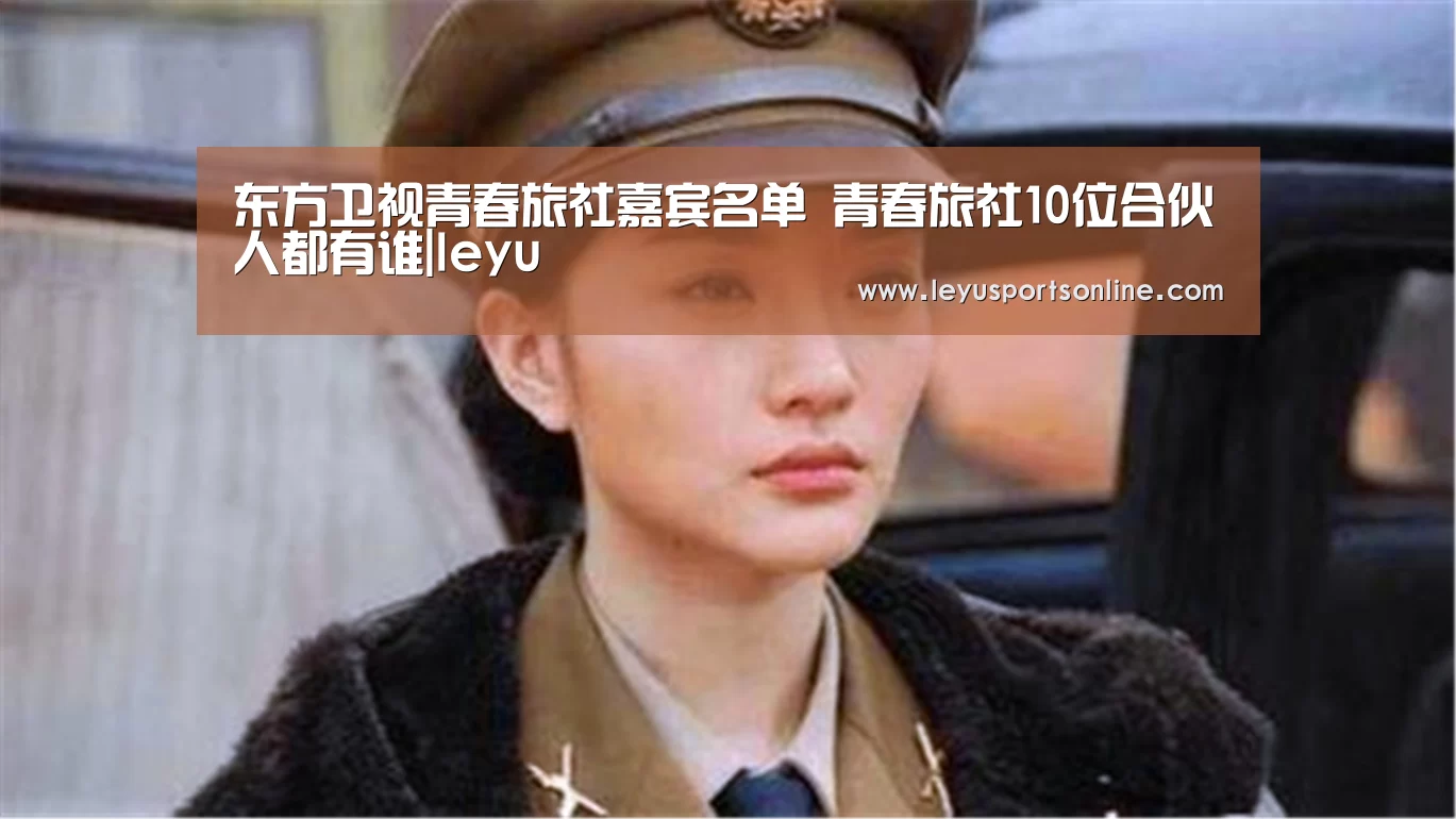 东方卫视青春旅社嘉宾名单 青春旅社10位合伙人都有谁|leyu(图2) 乐鱼体育
